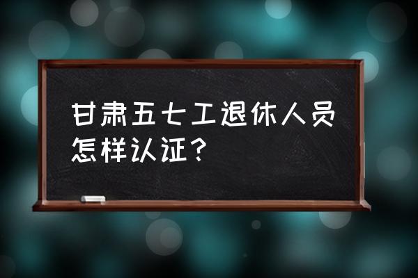 临夏州社保五七工怎么网上核实 甘肃五七工退休人员怎样认证？