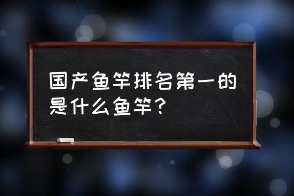 国产比较好的鱼竿如何排名 国产鱼竿排名第一的是什么鱼竿？