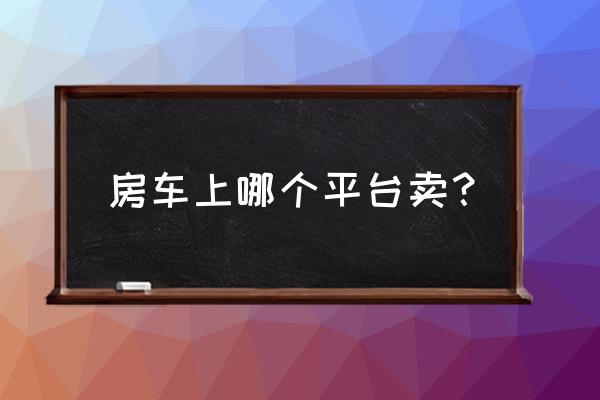 台州哪儿有房车卖 房车上哪个平台卖？