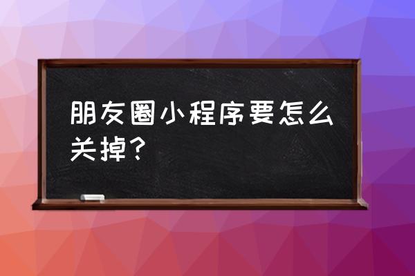 苹果手机微信小程序怎么关掉 朋友圈小程序要怎么关掉？