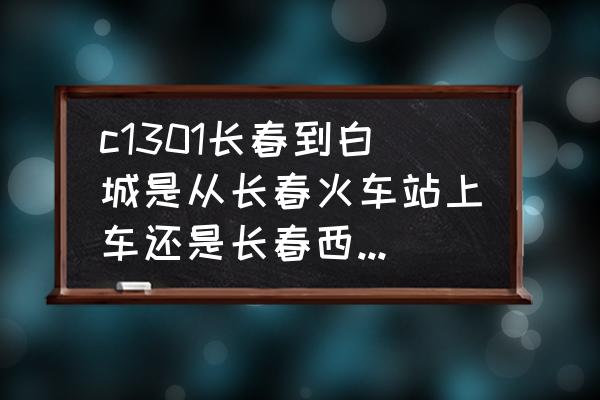 长春西站到白城有几趟 c1301长春到白城是从长春火车站上车还是长春西站上车？