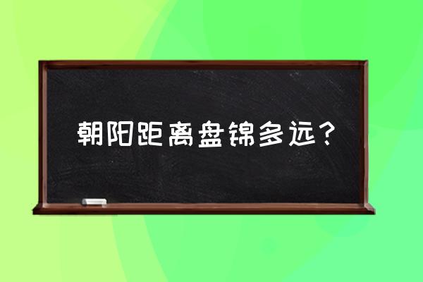 朝阳离盘锦多少公里 朝阳距离盘锦多远？