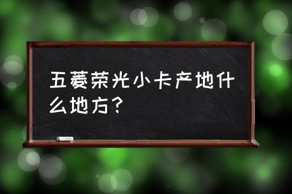 五菱荣光是不是柳州产的 五菱荣光小卡产地什么地方？