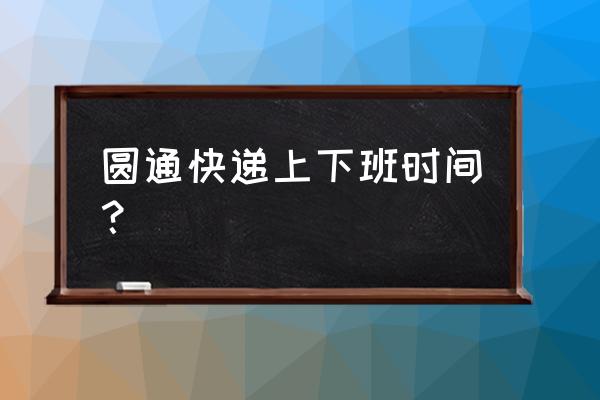 圆通咸阳几点上班 圆通快递上下班时间？