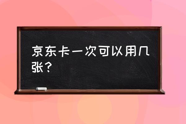 京东一次最多能用几张 京东卡一次可以用几张？