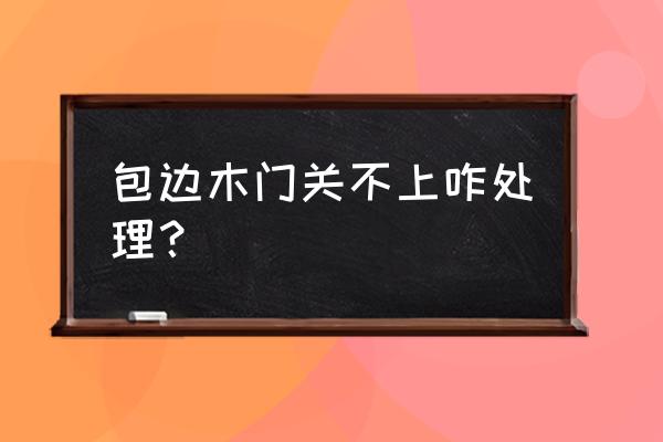 木门关不上怎么调荷叶 包边木门关不上咋处理？