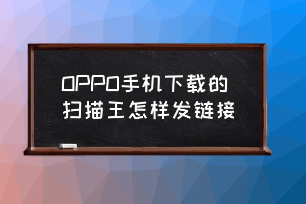 万能扫描王如何发送文件夹 OPPO手机下载的扫描王怎样发链接