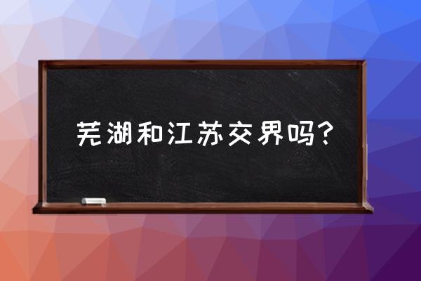 芜湖离哪个大城市最近 芜湖和江苏交界吗？