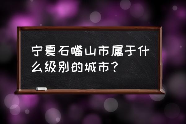 宁夏石嘴山怎样 宁夏石嘴山市属于什么级别的城市？