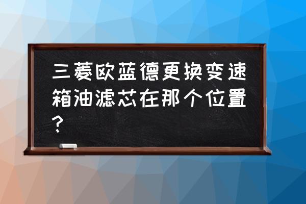 欧蓝德机油滤芯在哪换 三菱欧蓝德更换变速箱油滤芯在那个位置？