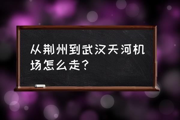 荆州火车站到天河机场大巴要多久 从荆州到武汉天河机场怎么走？