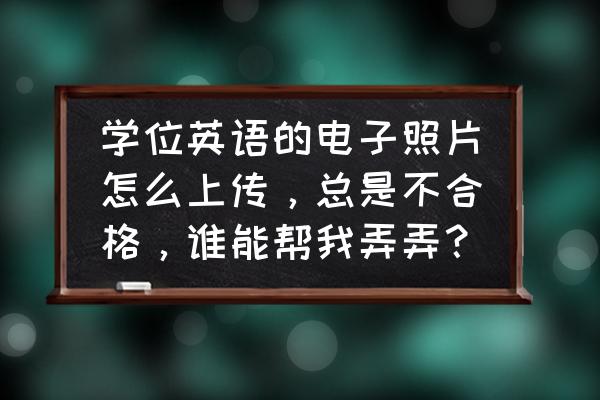 学位采集系统为什么上传失败 学位英语的电子照片怎么上传，总是不合格，谁能帮我弄弄？