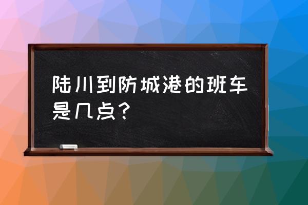 玉林到东兴几点的车 陆川到防城港的班车是几点？