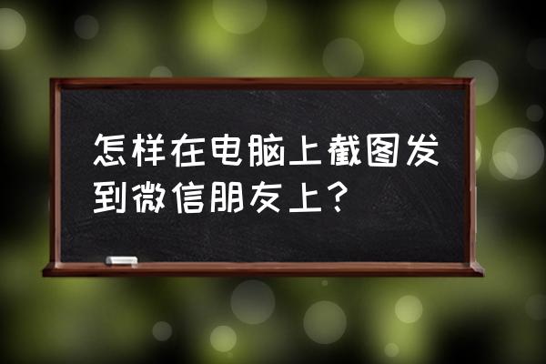 电脑截屏怎么发到微信 怎样在电脑上截图发到微信朋友上？