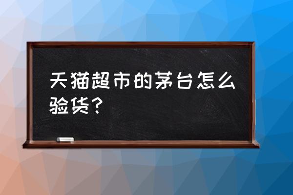 天猫抢的茅台怎么验真 天猫超市的茅台怎么验货？