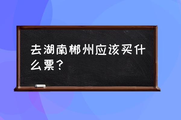 有没有从漳州到郴州的火车票 去湖南郴州应该买什么票？