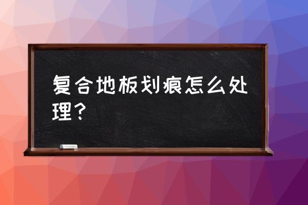 复合地板划伤怎么办 复合地板划痕怎么处理？