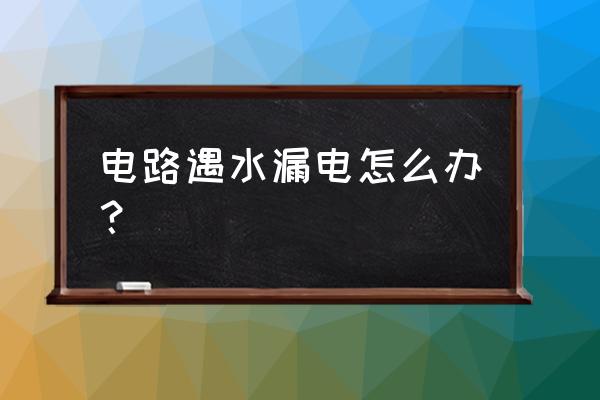 电线水浸漏电了怎么办 电路遇水漏电怎么办？