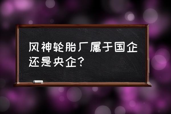 焦作风神轮胎工作怎么样 风神轮胎厂属于国企还是央企？