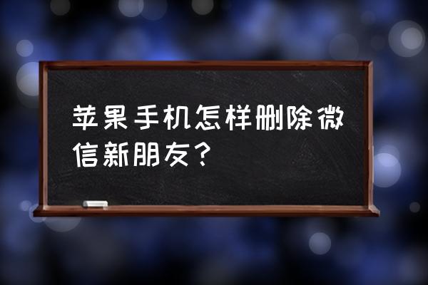 苹果手机怎么在微信里删掉好友吗 苹果手机怎样删除微信新朋友？