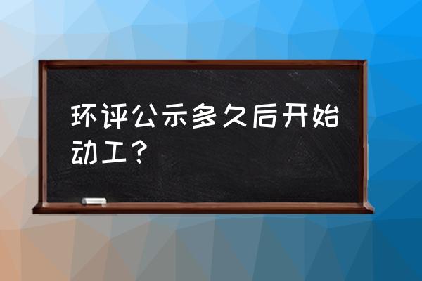 环境影响备案表公示几天后 环评公示多久后开始动工？