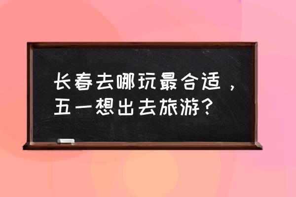 我在长春五一五天假去哪玩 长春去哪玩最合适，五一想出去旅游？