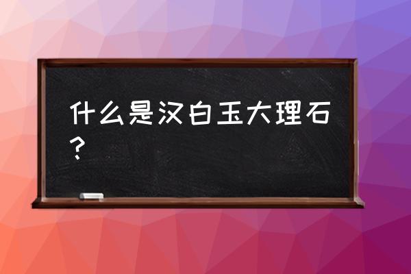 汉白玉是不是就是大理石 什么是汉白玉大理石？