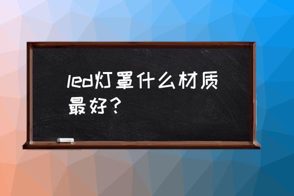 led灯外壳用什么材料做的 led灯罩什么材质最好？