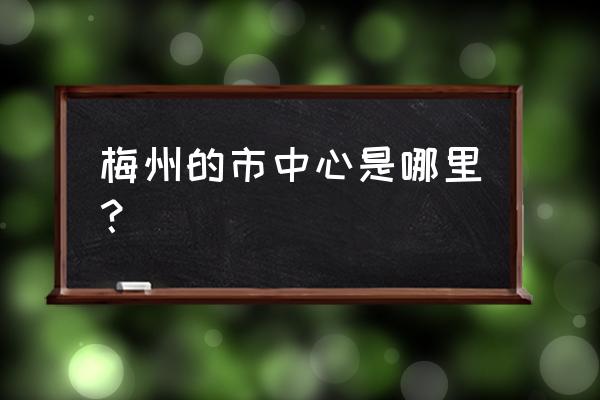 梅州哪个区更繁华 梅州的市中心是哪里？