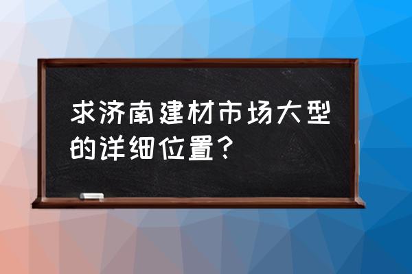 济南张庄路建材市场有哪些 求济南建材市场大型的详细位置？