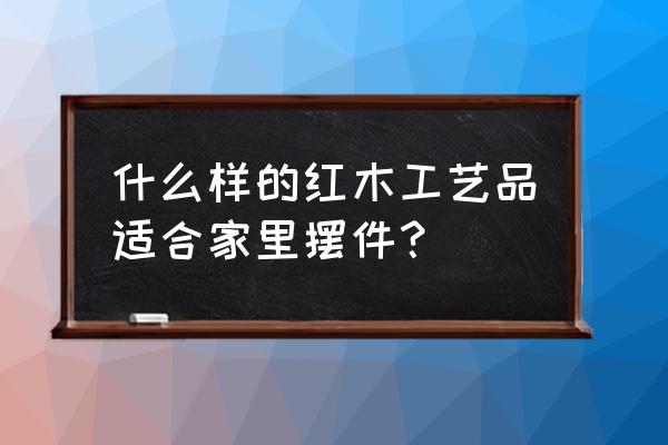 家里实木摆件什么好 什么样的红木工艺品适合家里摆件？