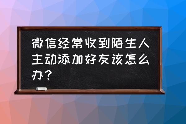 微信突然很多人加好友怎么办 微信经常收到陌生人主动添加好友该怎么办？