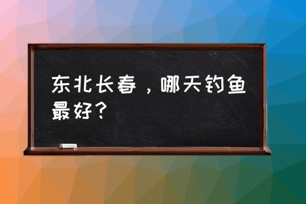 长春今天天气适合钓鱼吗 东北长春，哪天钓鱼最好？