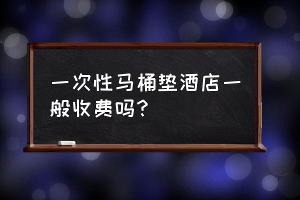 嘉兴市马桶盖酒店什么 一次性马桶垫酒店一般收费吗？