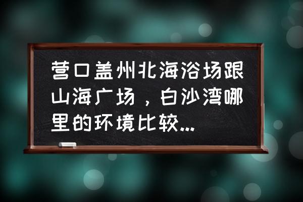 营口市北海海洋公园好吗 营口盖州北海浴场跟山海广场，白沙湾哪里的环境比较好，谁比较干净呢？