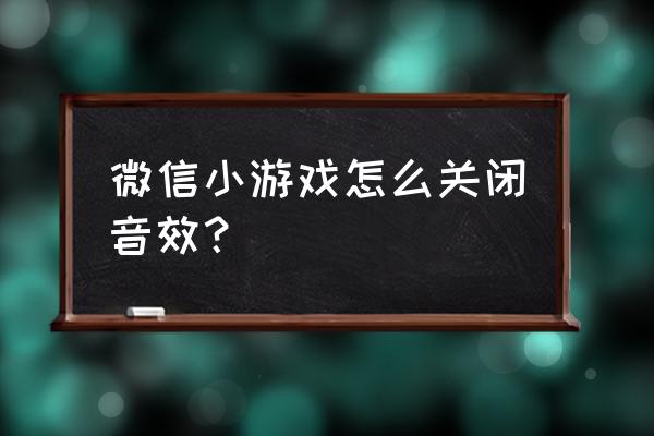 如何关掉微信小程序游戏声音 微信小游戏怎么关闭音效？