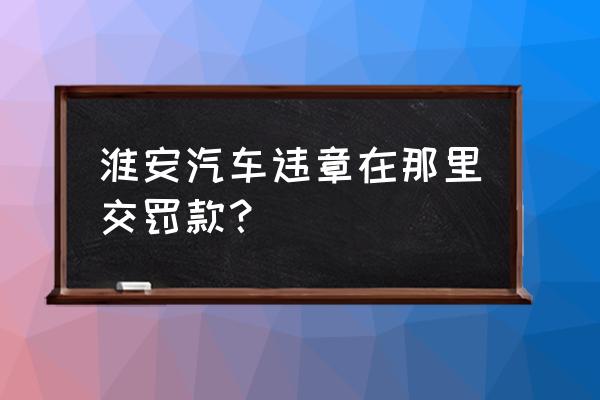 淮安区交通罚款在哪儿 淮安汽车违章在那里交罚款？