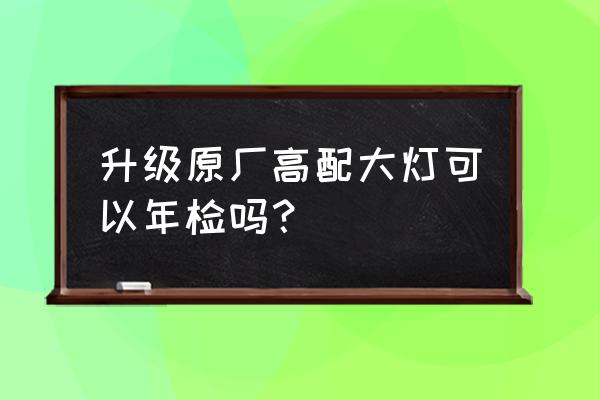 小车大灯升级年检能过吗 升级原厂高配大灯可以年检吗？