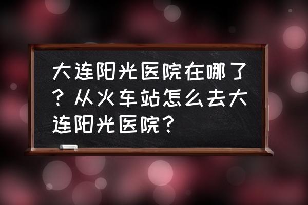 大连流产哪里做能信阳光专业 大连阳光医院在哪了？从火车站怎么去大连阳光医院？