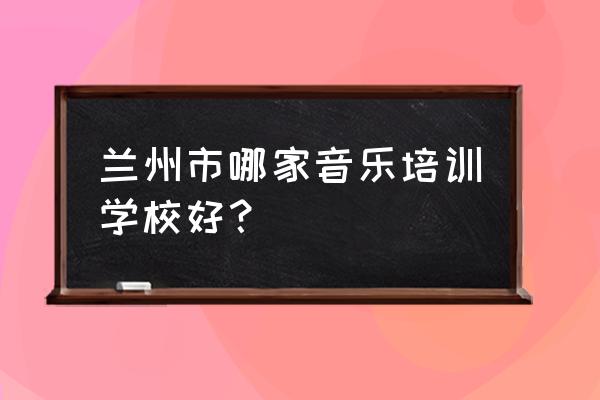 兰州哪儿的声乐培训班好 兰州市哪家音乐培训学校好？