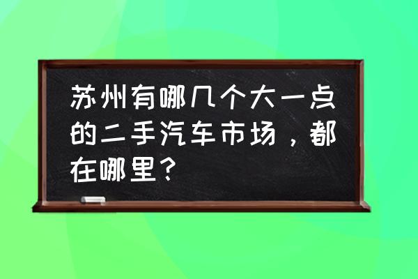 苏州有几个货车二手车交易市场 苏州有哪几个大一点的二手汽车市场，都在哪里？