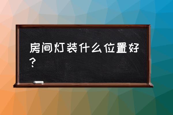 房间灯饰安装位置哪里好 房间灯装什么位置好？