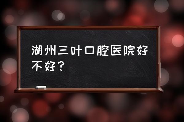 湖州牙科哪家好 湖州三叶口腔医院好不好？