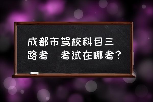 成都路考考场有哪些 成都市驾校科目三（路考）考试在哪考？