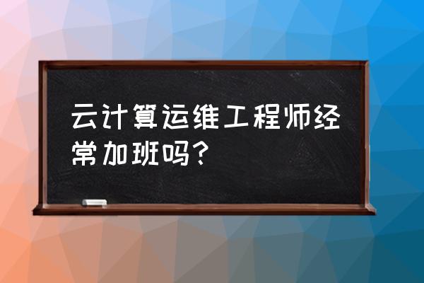 做云计算老加班吗 云计算运维工程师经常加班吗？