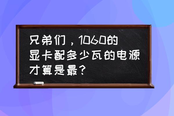 10606g显卡要多少电源 兄弟们，1060的显卡配多少瓦的电源才算是最？