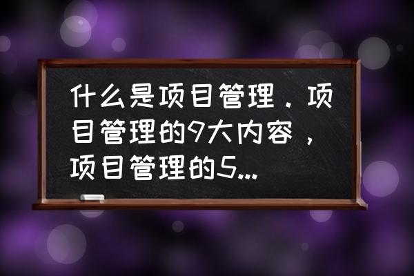 项目管理包含哪些过程 什么是项目管理。项目管理的9大内容，项目管理的5大过程？