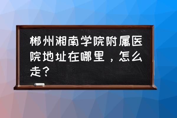 郴州哪里有体检湘南学院附属 郴州湘南学院附属医院地址在哪里，怎么走？