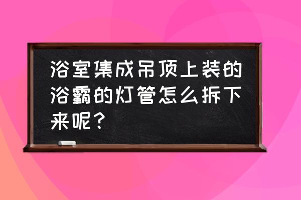 集成吊顶的灯管怎么拿下来 浴室集成吊顶上装的浴霸的灯管怎么拆下来呢？