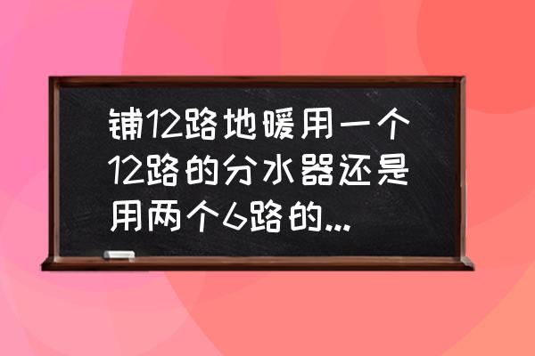 地暖12路用几个分水器 铺12路地暖用一个12路的分水器还是用两个6路的分水器？